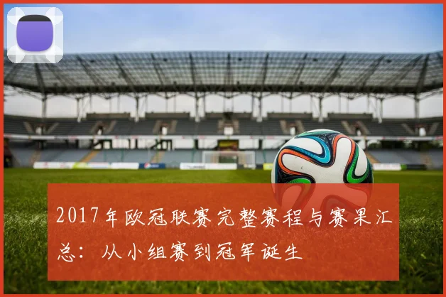 2017年欧冠联赛完整赛程与赛果汇总：从小组赛到冠军诞生