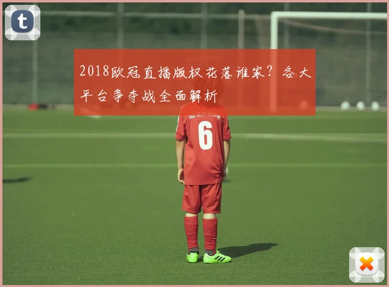2018欧冠直播版权花落谁家？各大平台争夺战全面解析